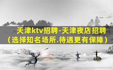 天津ktv招聘-天津夜店招聘（选择知名场所.待遇更有保障）